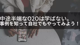 中途半端なO2Oは学ばない。事例を知って自社もやってみよう！
